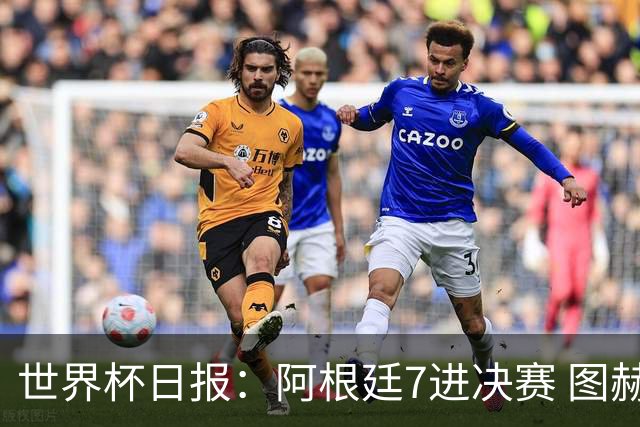 世界杯日报：阿根廷7进决赛 图赫尔将留任率队征战欧洲杯