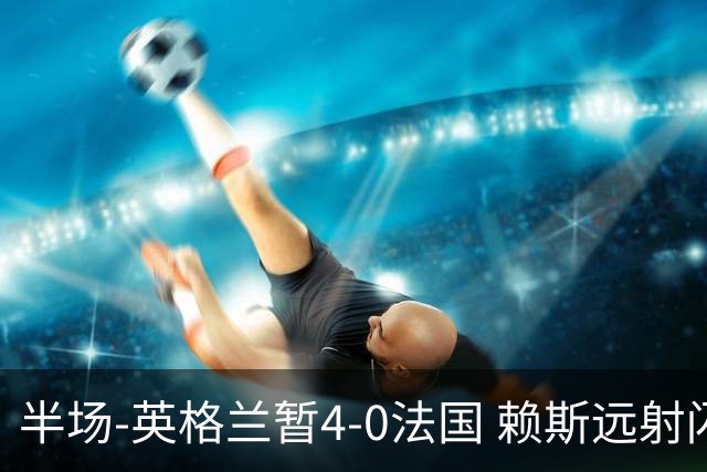 半场-英格兰暂4-0法国 赖斯远射闪击+助攻孔萨头球破门萨卡双响