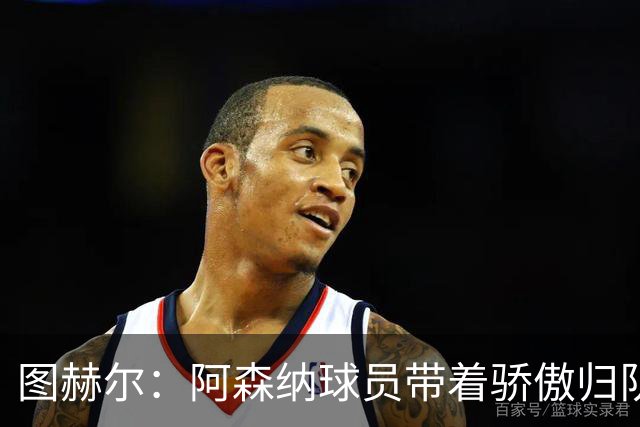 图赫尔：阿森纳球员带着骄傲归队，欧冠决赛失利不会影响世界杯
