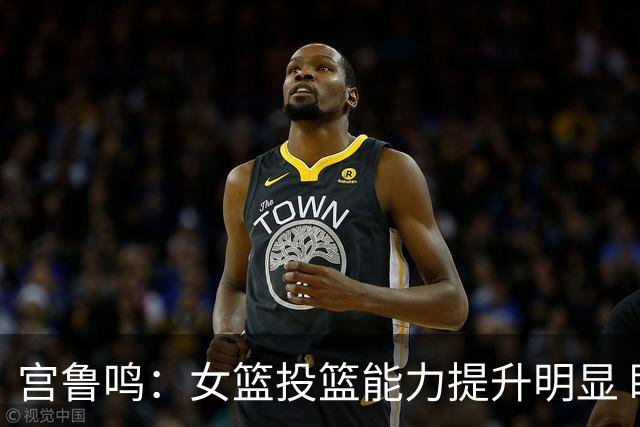宫鲁鸣：女篮投篮能力提升明显 盼海外球员尽早归队