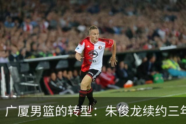 广厦男篮的转型：朱俊龙续约三年，胡金秋的未来成悬念