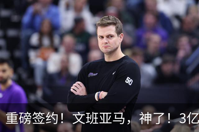 重磅签约！文班亚马，神了！3亿降至2.5亿美元