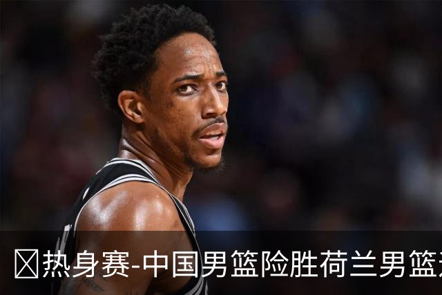 🏀热身赛-中国男篮险胜荷兰男篮迎两连胜 廖三宁21+7 杨瀚森7+8